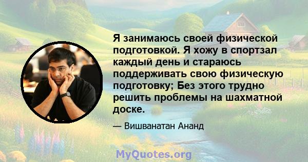 Я занимаюсь своей физической подготовкой. Я хожу в спортзал каждый день и стараюсь поддерживать свою физическую подготовку; Без этого трудно решить проблемы на шахматной доске.