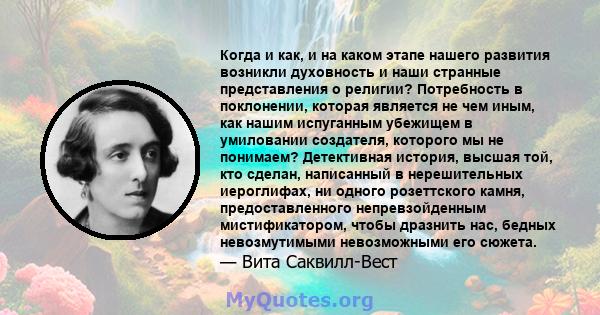 Когда и как, и на каком этапе нашего развития возникли духовность и наши странные представления о религии? Потребность в поклонении, которая является не чем иным, как нашим испуганным убежищем в умиловании создателя,