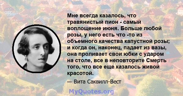 Мне всегда казалось, что травянистый пион - самый воплощение июня. Больше любой розы, у него есть что -то из объемного качества капустной розы; и когда он, наконец, падает из вазы, она проливает свои юбки с ударом на