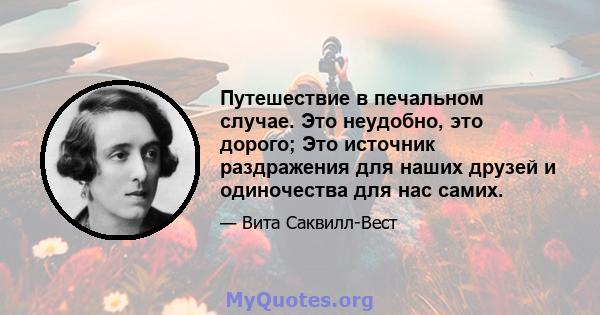 Путешествие в печальном случае. Это неудобно, это дорого; Это источник раздражения для наших друзей и одиночества для нас самих.