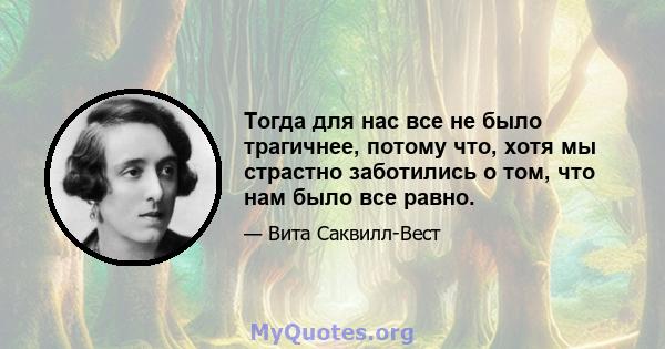 Тогда для нас все не было трагичнее, потому что, хотя мы страстно заботились о том, что нам было все равно.