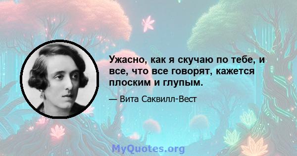 Ужасно, как я скучаю по тебе, и все, что все говорят, кажется плоским и глупым.