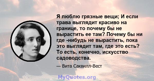 Я люблю грязные вещи; И если трава выглядит красиво на границе, то почему бы не вырастить ее там? Почему бы ни где -нибудь не вырастить, пока это выглядит там, где это есть? То есть, конечно, искусство садоводства.