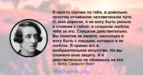 Я просто скучаю по тебе, в довольно простом отчаянном человеческом пути. О, моя дорогая, я не могу быть умным и стойким с тобой: я слишком люблю тебя за это. Слишком действительно. Вы понятия не имеете, насколько я могу 