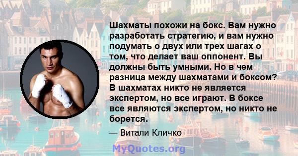 Шахматы похожи на бокс. Вам нужно разработать стратегию, и вам нужно подумать о двух или трех шагах о том, что делает ваш оппонент. Вы должны быть умными. Но в чем разница между шахматами и боксом? В шахматах никто не