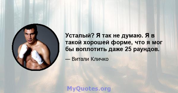 Усталый? Я так не думаю. Я в такой хорошей форме, что я мог бы воплотить даже 25 раундов.