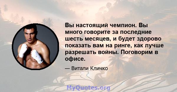 Вы настоящий чемпион. Вы много говорите за последние шесть месяцев, и будет здорово показать вам на ринге, как лучше разрешать войны. Поговорим в офисе.