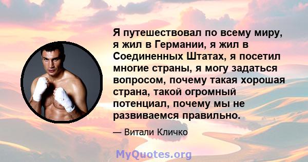 Я путешествовал по всему миру, я жил в Германии, я жил в Соединенных Штатах, я посетил многие страны, я могу задаться вопросом, почему такая хорошая страна, такой огромный потенциал, почему мы не развиваемся правильно.