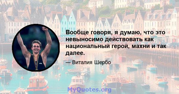 Вообще говоря, я думаю, что это невыносимо действовать как национальный герой, махни и так далее.