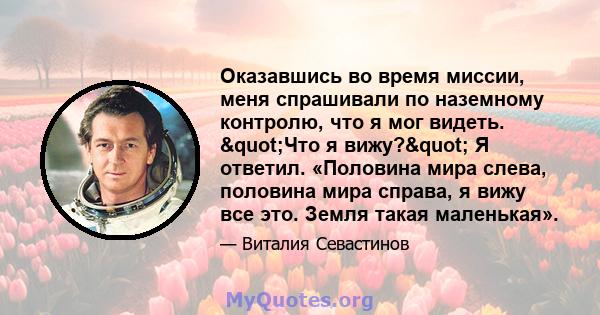 Оказавшись во время миссии, меня спрашивали по наземному контролю, что я мог видеть. "Что я вижу?" Я ответил. «Половина мира слева, половина мира справа, я вижу все это. Земля такая маленькая».