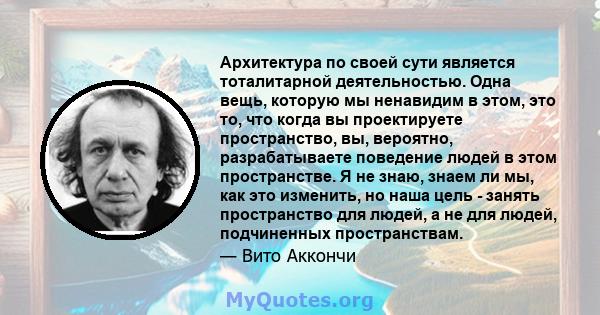 Архитектура по своей сути является тоталитарной деятельностью. Одна вещь, которую мы ненавидим в этом, это то, что когда вы проектируете пространство, вы, вероятно, разрабатываете поведение людей в этом пространстве. Я