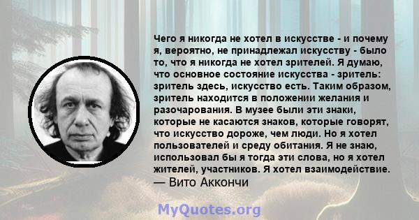 Чего я никогда не хотел в искусстве - и почему я, вероятно, не принадлежал искусству - было то, что я никогда не хотел зрителей. Я думаю, что основное состояние искусства - зритель: зритель здесь, искусство есть. Таким