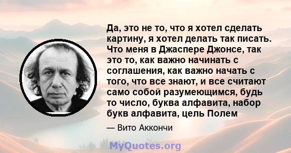 Да, это не то, что я хотел сделать картину, я хотел делать так писать. Что меня в Джаспере Джонсе, так это то, как важно начинать с соглашения, как важно начать с того, что все знают, и все считают само собой