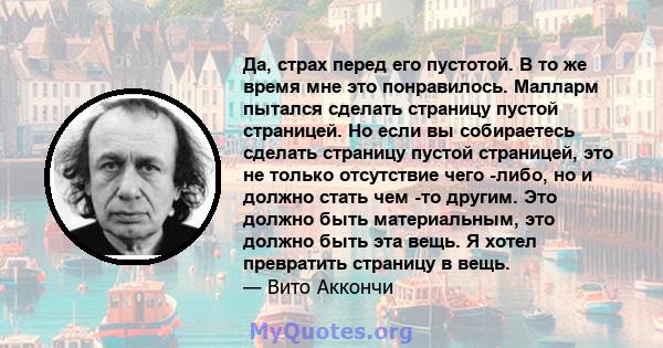 Да, страх перед его пустотой. В то же время мне это понравилось. Малларм пытался сделать страницу пустой страницей. Но если вы собираетесь сделать страницу пустой страницей, это не только отсутствие чего -либо, но и