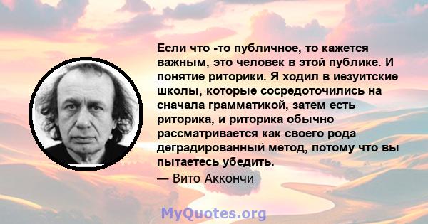 Если что -то публичное, то кажется важным, это человек в этой публике. И понятие риторики. Я ходил в иезуитские школы, которые сосредоточились на сначала грамматикой, затем есть риторика, и риторика обычно