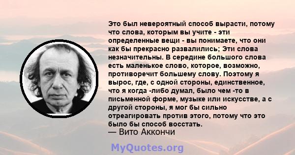 Это был невероятный способ вырасти, потому что слова, которым вы учите - эти определенные вещи - вы понимаете, что они как бы прекрасно развалились; Эти слова незначительны. В середине большого слова есть маленькое