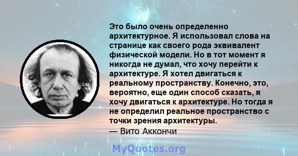 Это было очень определенно архитектурное. Я использовал слова на странице как своего рода эквивалент физической модели. Но в тот момент я никогда не думал, что хочу перейти к архитектуре. Я хотел двигаться к реальному