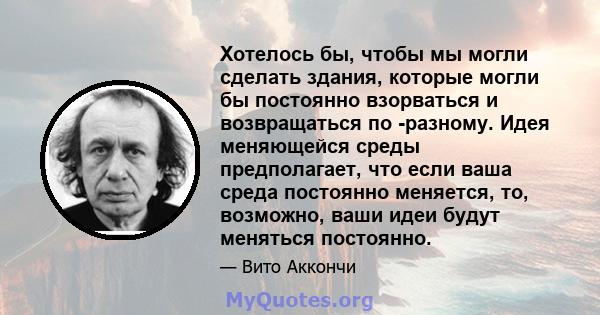 Хотелось бы, чтобы мы могли сделать здания, которые могли бы постоянно взорваться и возвращаться по -разному. Идея меняющейся среды предполагает, что если ваша среда постоянно меняется, то, возможно, ваши идеи будут