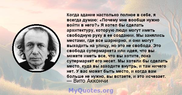 Когда здание настолько полное в себе, я всегда думаю: «Почему мне вообще нужно войти в него?» Я хотел бы сделать архитектуру, которую люди могут иметь свободную руку в ее создании. Мы занялись местами, где все шарнирно, 