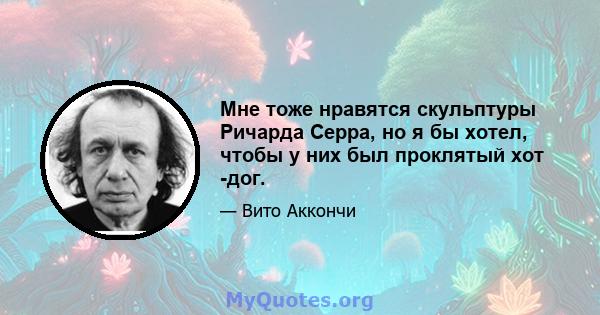 Мне тоже нравятся скульптуры Ричарда Серра, но я бы хотел, чтобы у них был проклятый хот -дог.