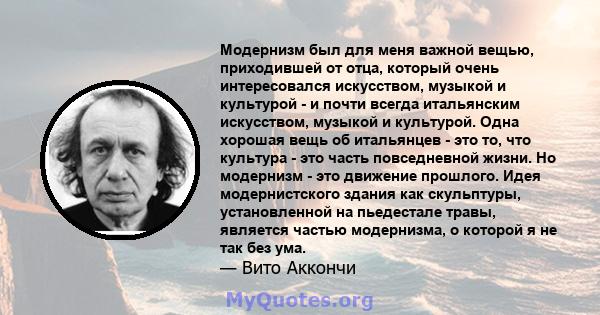 Модернизм был для меня важной вещью, приходившей от отца, который очень интересовался искусством, музыкой и культурой - и почти всегда итальянским искусством, музыкой и культурой. Одна хорошая вещь об итальянцев - это