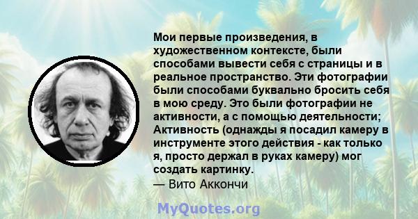 Мои первые произведения, в художественном контексте, были способами вывести себя с страницы и в реальное пространство. Эти фотографии были способами буквально бросить себя в мою среду. Это были фотографии не активности, 