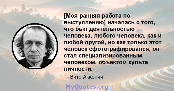 [Моя ранняя работа по выступлению] началась с того, что был деятельностью человека, любого человека, как и любой другой, но как только этот человек сфотографировался, он стал специализированным человеком, объектом