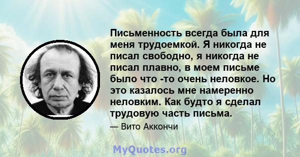 Письменность всегда была для меня трудоемкой. Я никогда не писал свободно, я никогда не писал плавно, в моем письме было что -то очень неловкое. Но это казалось мне намеренно неловким. Как будто я сделал трудовую часть