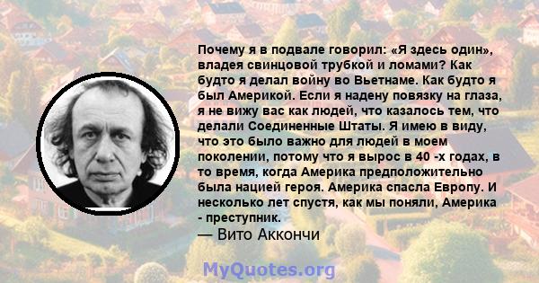 Почему я в подвале говорил: «Я здесь один», владея свинцовой трубкой и ломами? Как будто я делал войну во Вьетнаме. Как будто я был Америкой. Если я надену повязку на глаза, я не вижу вас как людей, что казалось тем,