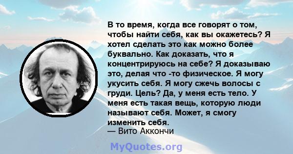 В то время, когда все говорят о том, чтобы найти себя, как вы окажетесь? Я хотел сделать это как можно более буквально. Как доказать, что я концентрируюсь на себе? Я доказываю это, делая что -то физическое. Я могу