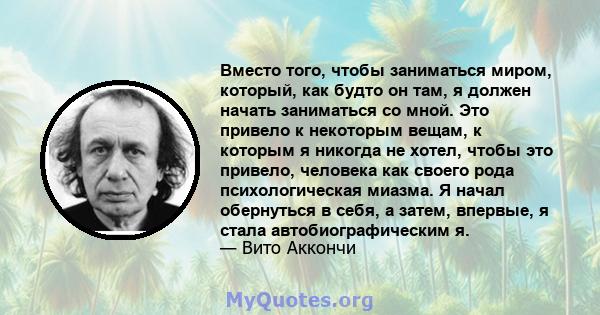 Вместо того, чтобы заниматься миром, который, как будто он там, я должен начать заниматься со мной. Это привело к некоторым вещам, к которым я никогда не хотел, чтобы это привело, человека как своего рода