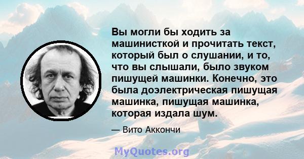 Вы могли бы ходить за машинисткой и прочитать текст, который был о слушании, и то, что вы слышали, было звуком пишущей машинки. Конечно, это была доэлектрическая пишущая машинка, пишущая машинка, которая издала шум.