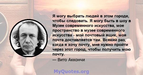 Я могу выбрать людей в этом городе, чтобы следовать. Я могу быть в шоу в Музее современного искусства, мое пространство в музее современного искусства - мой почтовый ящик, моя почта доставляется там. Всякий раз, когда я 