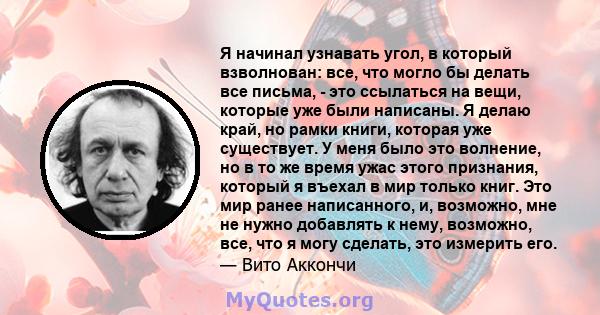 Я начинал узнавать угол, в который взволнован: все, что могло бы делать все письма, - это ссылаться на вещи, которые уже были написаны. Я делаю край, но рамки книги, которая уже существует. У меня было это волнение, но