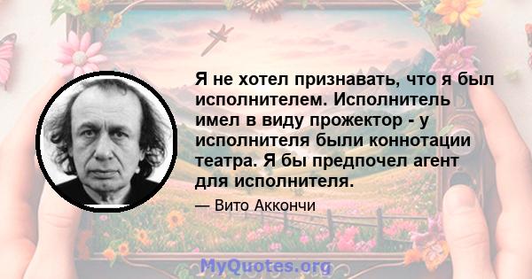 Я не хотел признавать, что я был исполнителем. Исполнитель имел в виду прожектор - у исполнителя были коннотации театра. Я бы предпочел агент для исполнителя.