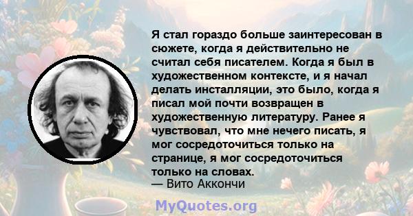 Я стал гораздо больше заинтересован в сюжете, когда я действительно не считал себя писателем. Когда я был в художественном контексте, и я начал делать инсталляции, это было, когда я писал мой почти возвращен в