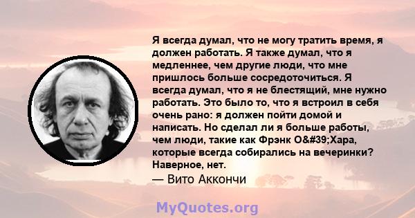 Я всегда думал, что не могу тратить время, я должен работать. Я также думал, что я медленнее, чем другие люди, что мне пришлось больше сосредоточиться. Я всегда думал, что я не блестящий, мне нужно работать. Это было