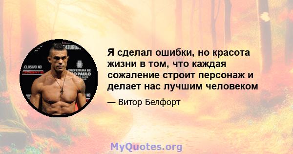 Я сделал ошибки, но красота жизни в том, что каждая сожаление строит персонаж и делает нас лучшим человеком