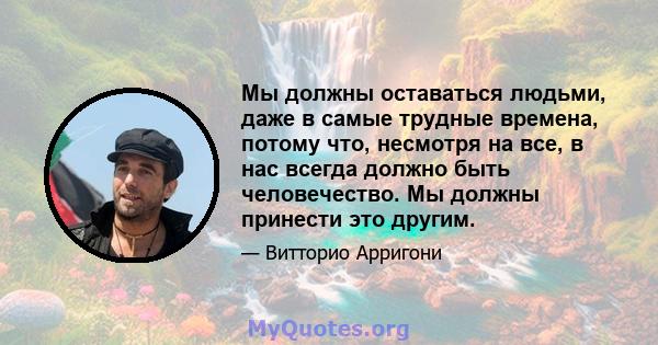 Мы должны оставаться людьми, даже в самые трудные времена, потому что, несмотря на все, в нас всегда должно быть человечество. Мы должны принести это другим.