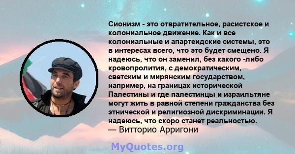 Сионизм - это отвратительное, расистское и колониальное движение. Как и все колониальные и апартеидские системы, это в интересах всего, что это будет смещено. Я надеюсь, что он заменил, без какого -либо кровопролития, с 