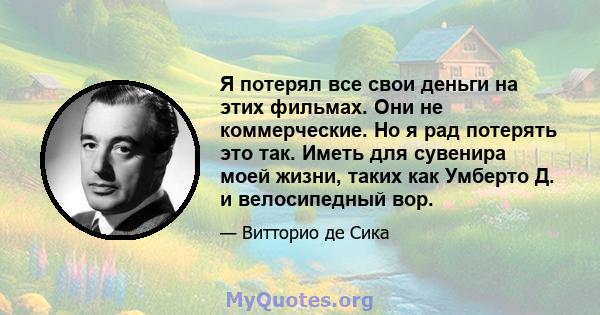 Я потерял все свои деньги на этих фильмах. Они не коммерческие. Но я рад потерять это так. Иметь для сувенира моей жизни, таких как Умберто Д. и велосипедный вор.