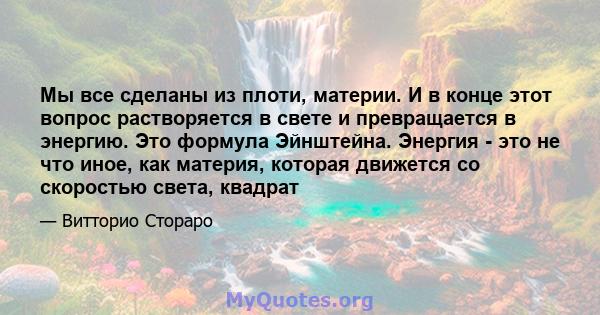 Мы все сделаны из плоти, материи. И в конце этот вопрос растворяется в свете и превращается в энергию. Это формула Эйнштейна. Энергия - это не что иное, как материя, которая движется со скоростью света, квадрат