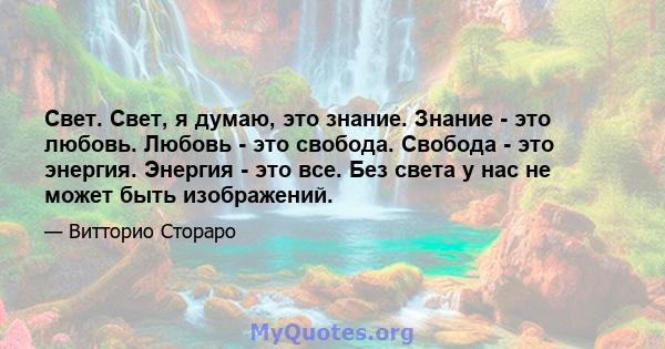 Свет. Свет, я думаю, это знание. Знание - это любовь. Любовь - это свобода. Свобода - это энергия. Энергия - это все. Без света у нас не может быть изображений.