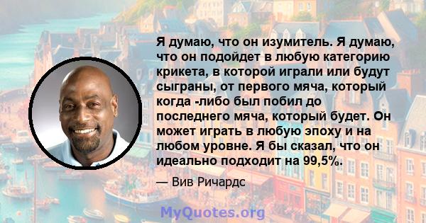 Я думаю, что он изумитель. Я думаю, что он подойдет в любую категорию крикета, в которой играли или будут сыграны, от первого мяча, который когда -либо был побил до последнего мяча, который будет. Он может играть в