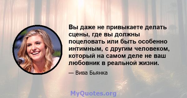 Вы даже не привыкаете делать сцены, где вы должны поцеловать или быть особенно интимным, с другим человеком, который на самом деле не ваш любовник в реальной жизни.