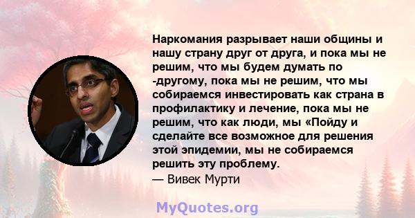 Наркомания разрывает наши общины и нашу страну друг от друга, и пока мы не решим, что мы будем думать по -другому, пока мы не решим, что мы собираемся инвестировать как страна в профилактику и лечение, пока мы не решим, 