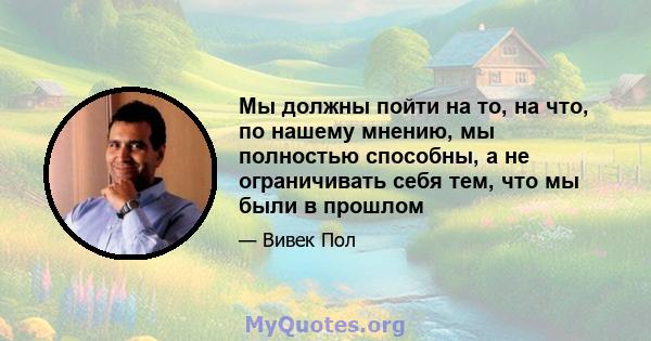 Мы должны пойти на то, на что, по нашему мнению, мы полностью способны, а не ограничивать себя тем, что мы были в прошлом