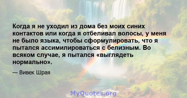 Когда я не уходил из дома без моих синих контактов или когда я отбеливал волосы, у меня не было языка, чтобы сформулировать, что я пытался ассимилироваться с белизным. Во всяком случае, я пытался «выглядеть нормально».