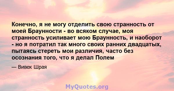 Конечно, я не могу отделить свою странность от моей Браунности - во всяком случае, моя странность усиливает мою Браунность, и наоборот - но я потратил так много своих ранних двадцатых, пытаясь стереть мои различия,