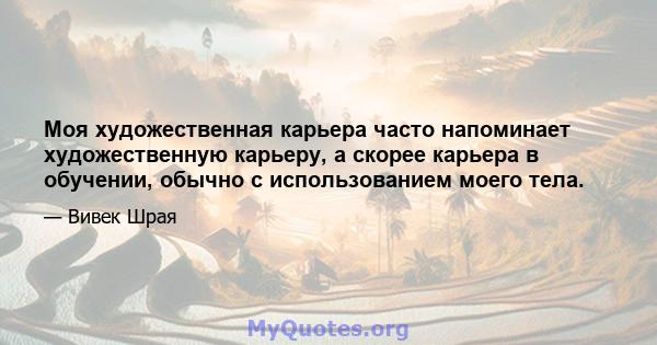 Моя художественная карьера часто напоминает художественную карьеру, а скорее карьера в обучении, обычно с использованием моего тела.